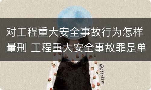 对工程重大安全事故行为怎样量刑 工程重大安全事故罪是单位犯罪吗