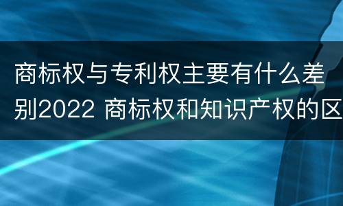 商标权与专利权主要有什么差别2022 商标权和知识产权的区别