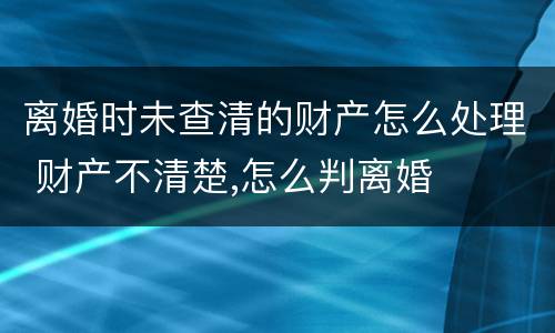 离婚时未查清的财产怎么处理 财产不清楚,怎么判离婚