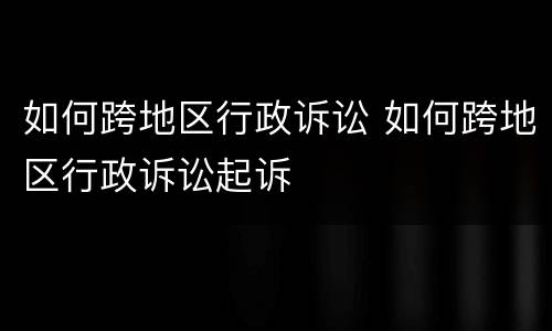 如何跨地区行政诉讼 如何跨地区行政诉讼起诉