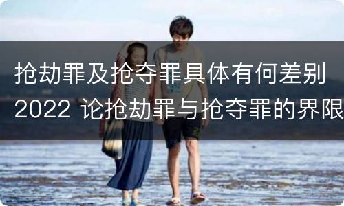 抢劫罪及抢夺罪具体有何差别2022 论抢劫罪与抢夺罪的界限