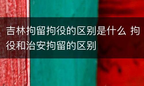 吉林拘留拘役的区别是什么 拘役和治安拘留的区别