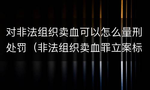 对非法组织卖血可以怎么量刑处罚（非法组织卖血罪立案标准）