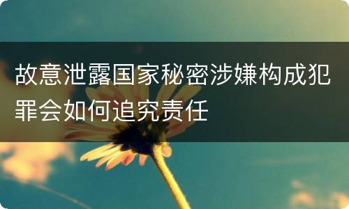 故意泄露国家秘密涉嫌构成犯罪会如何追究责任