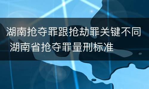 湖南抢夺罪跟抢劫罪关键不同 湖南省抢夺罪量刑标准