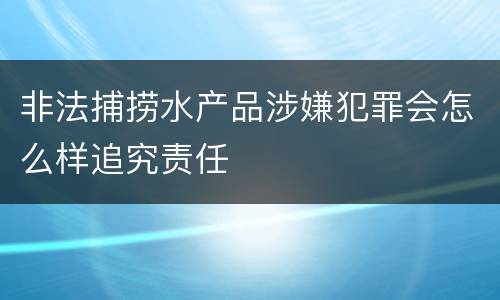 非法捕捞水产品涉嫌犯罪会怎么样追究责任