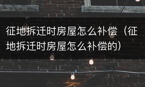 征地拆迁时房屋怎么补偿（征地拆迁时房屋怎么补偿的）