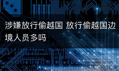 涉嫌放行偷越国 放行偷越国边境人员多吗