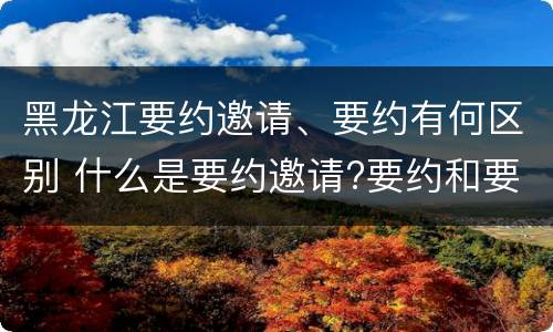 黑龙江要约邀请、要约有何区别 什么是要约邀请?要约和要约邀请有哪些区别?
