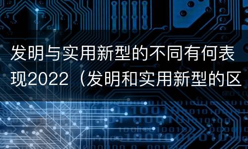 发明与实用新型的不同有何表现2022（发明和实用新型的区别和联系有什么）