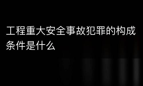 工程重大安全事故犯罪的构成条件是什么