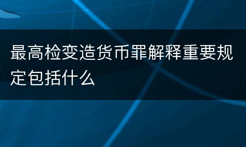 最高检变造货币罪解释重要规定包括什么