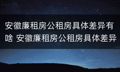 安徽廉租房公租房具体差异有啥 安徽廉租房公租房具体差异有啥不同