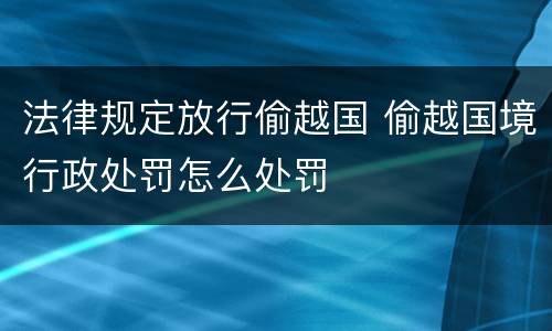 法律规定放行偷越国 偷越国境行政处罚怎么处罚