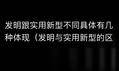 发明跟实用新型不同具体有几种体现（发明与实用新型的区别有）