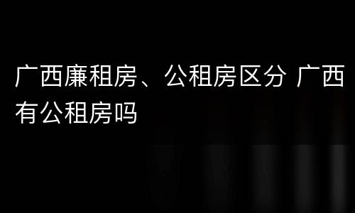广西廉租房、公租房区分 广西有公租房吗