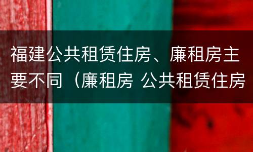 福建公共租赁住房、廉租房主要不同（廉租房 公共租赁住房）