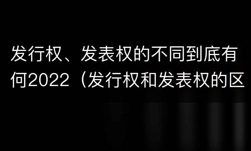 发行权、发表权的不同到底有何2022（发行权和发表权的区别）