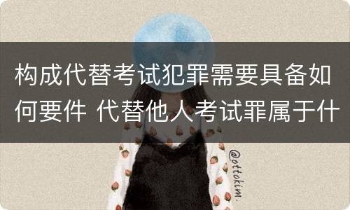 构成代替考试犯罪需要具备如何要件 代替他人考试罪属于什么类犯罪