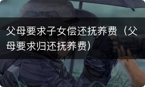 父母要求子女偿还抚养费（父母要求归还抚养费）