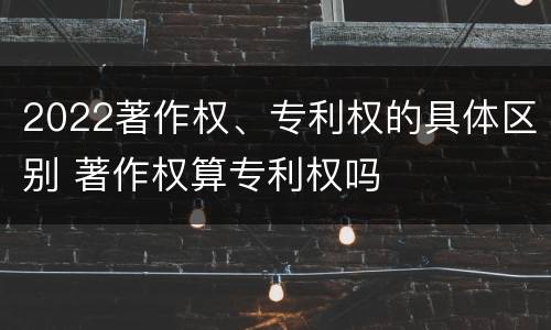 2022著作权、专利权的具体区别 著作权算专利权吗