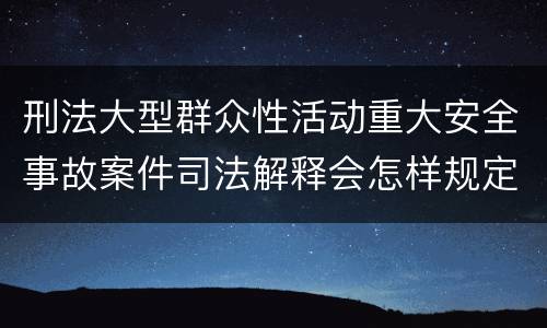 刑法大型群众性活动重大安全事故案件司法解释会怎样规定