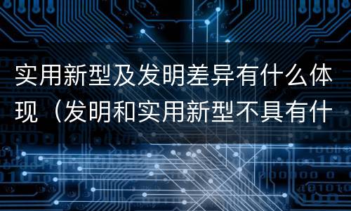 实用新型及发明差异有什么体现（发明和实用新型不具有什么特性）