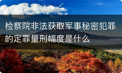 检察院非法获取军事秘密犯罪的定罪量刑幅度是什么