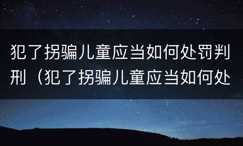 犯了拐骗儿童应当如何处罚判刑（犯了拐骗儿童应当如何处罚判刑案例）