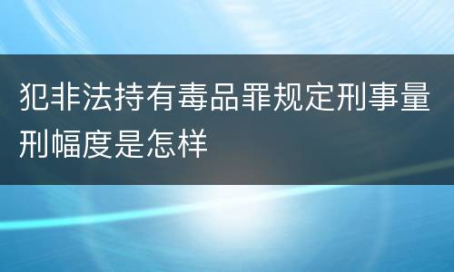犯非法持有毒品罪规定刑事量刑幅度是怎样