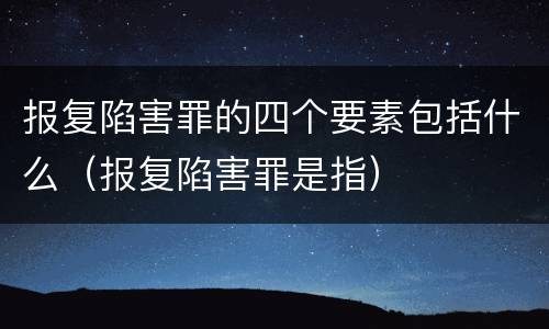 报复陷害罪的四个要素包括什么（报复陷害罪是指）