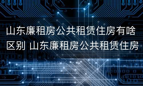 山东廉租房公共租赁住房有啥区别 山东廉租房公共租赁住房有啥区别呢