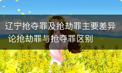 辽宁抢夺罪及抢劫罪主要差异 论抢劫罪与抢夺罪区别
