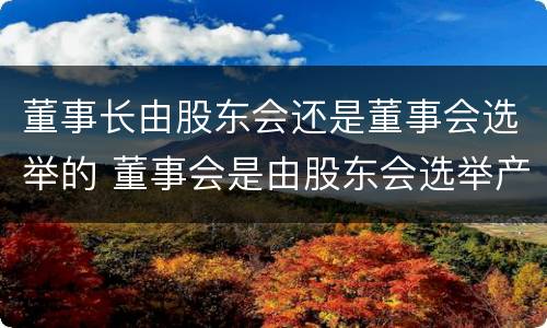 董事长由股东会还是董事会选举的 董事会是由股东会选举产生的吗