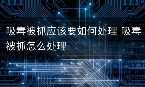 吸毒被抓应该要如何处理 吸毒被抓怎么处理