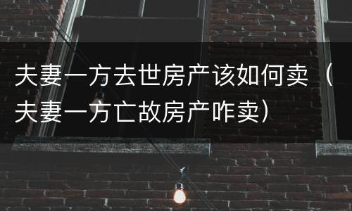 夫妻一方去世房产该如何卖（夫妻一方亡故房产咋卖）