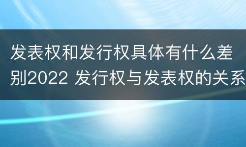发表权和发行权具体有什么差别2022 发行权与发表权的关系