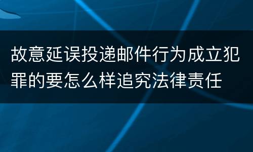 故意延误投递邮件行为成立犯罪的要怎么样追究法律责任