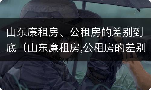山东廉租房、公租房的差别到底（山东廉租房,公租房的差别到底多大）