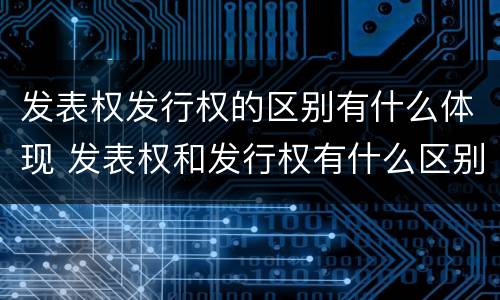 发表权发行权的区别有什么体现 发表权和发行权有什么区别