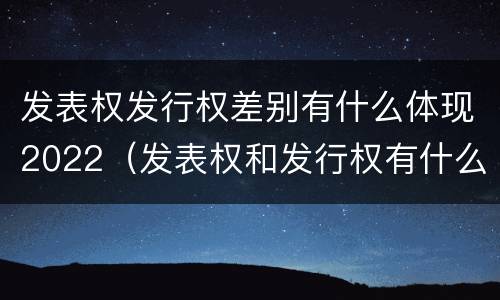 发表权发行权差别有什么体现2022（发表权和发行权有什么区别）