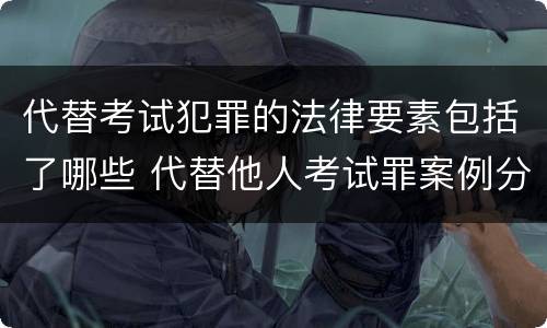 代替考试犯罪的法律要素包括了哪些 代替他人考试罪案例分析