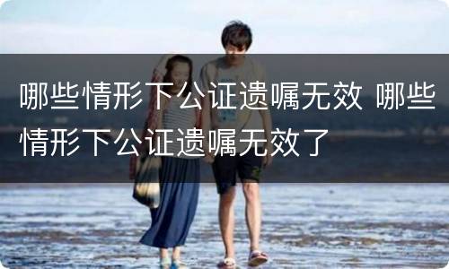 哪些情形下公证遗嘱无效 哪些情形下公证遗嘱无效了