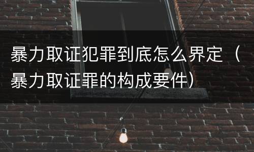 暴力取证犯罪到底怎么界定（暴力取证罪的构成要件）