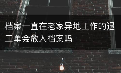 档案一直在老家异地工作的退工单会放入档案吗