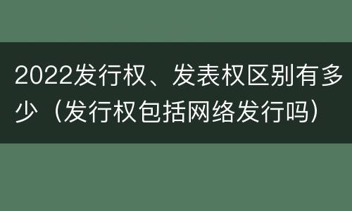 2022发行权、发表权区别有多少（发行权包括网络发行吗）