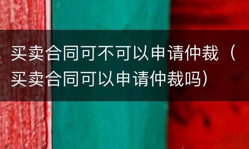 买卖合同可不可以申请仲裁（买卖合同可以申请仲裁吗）