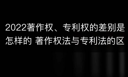 2022著作权、专利权的差别是怎样的 著作权法与专利法的区别
