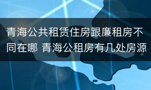 青海公共租赁住房跟廉租房不同在哪 青海公租房有几处房源