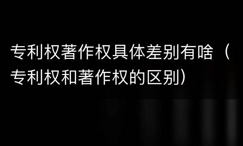 专利权著作权具体差别有啥（专利权和著作权的区别）
